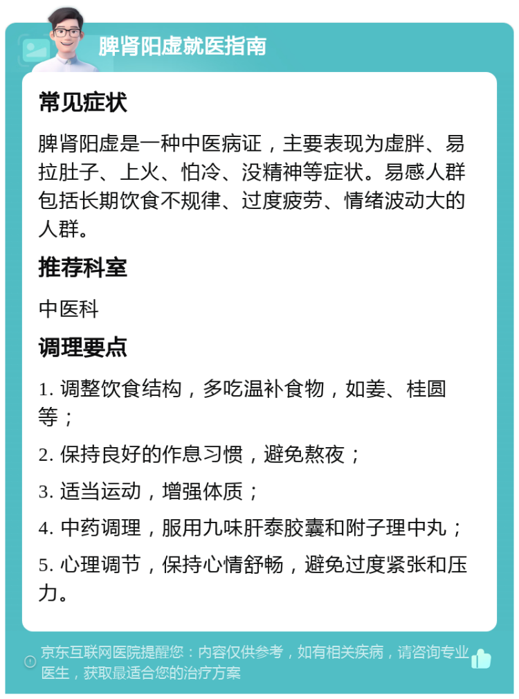 脾肾阳虚就医指南 常见症状 脾肾阳虚是一种中医病证，主要表现为虚胖、易拉肚子、上火、怕冷、没精神等症状。易感人群包括长期饮食不规律、过度疲劳、情绪波动大的人群。 推荐科室 中医科 调理要点 1. 调整饮食结构，多吃温补食物，如姜、桂圆等； 2. 保持良好的作息习惯，避免熬夜； 3. 适当运动，增强体质； 4. 中药调理，服用九味肝泰胶囊和附子理中丸； 5. 心理调节，保持心情舒畅，避免过度紧张和压力。