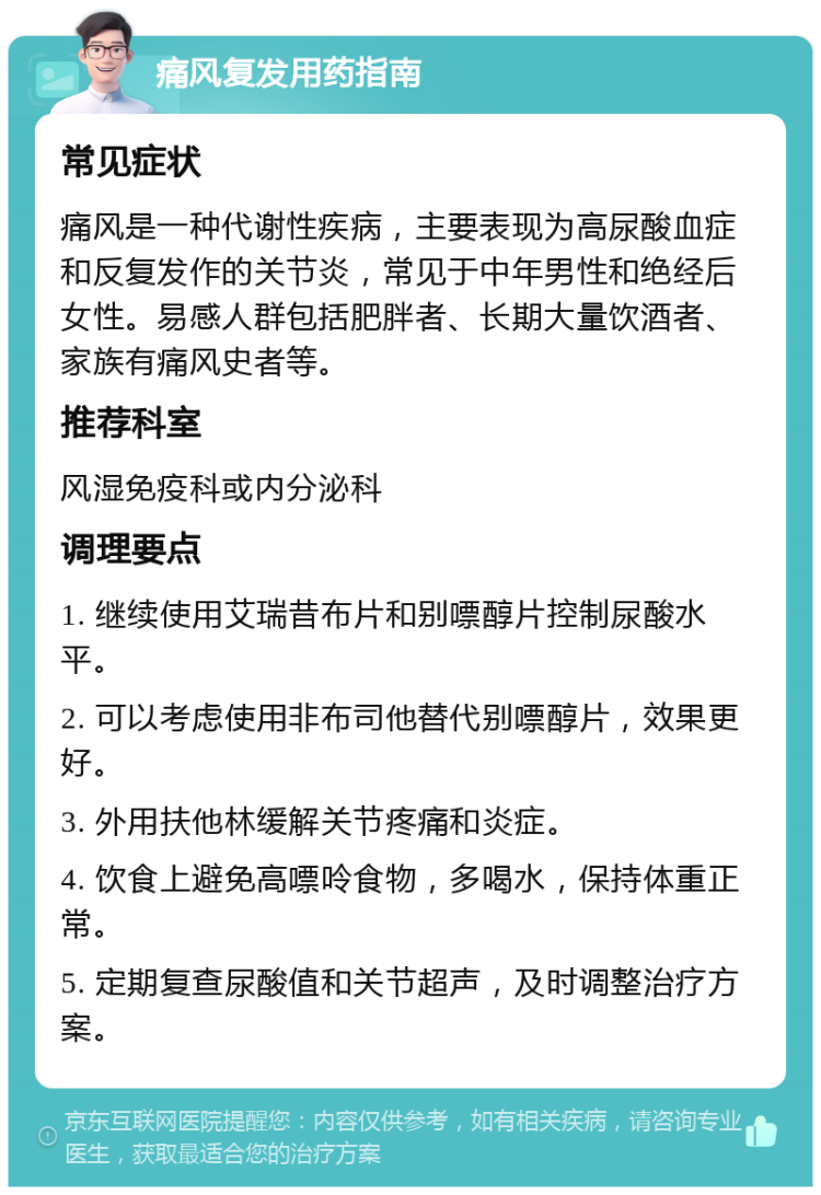 痛风复发用药指南 常见症状 痛风是一种代谢性疾病，主要表现为高尿酸血症和反复发作的关节炎，常见于中年男性和绝经后女性。易感人群包括肥胖者、长期大量饮酒者、家族有痛风史者等。 推荐科室 风湿免疫科或内分泌科 调理要点 1. 继续使用艾瑞昔布片和别嘌醇片控制尿酸水平。 2. 可以考虑使用非布司他替代别嘌醇片，效果更好。 3. 外用扶他林缓解关节疼痛和炎症。 4. 饮食上避免高嘌呤食物，多喝水，保持体重正常。 5. 定期复查尿酸值和关节超声，及时调整治疗方案。