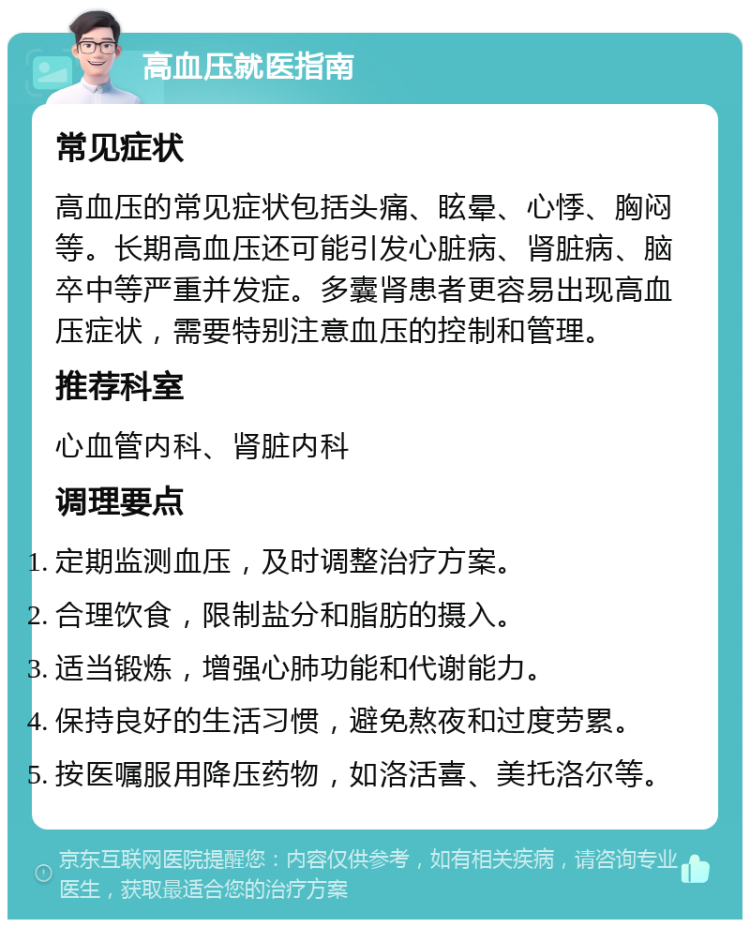 高血压就医指南 常见症状 高血压的常见症状包括头痛、眩晕、心悸、胸闷等。长期高血压还可能引发心脏病、肾脏病、脑卒中等严重并发症。多囊肾患者更容易出现高血压症状，需要特别注意血压的控制和管理。 推荐科室 心血管内科、肾脏内科 调理要点 定期监测血压，及时调整治疗方案。 合理饮食，限制盐分和脂肪的摄入。 适当锻炼，增强心肺功能和代谢能力。 保持良好的生活习惯，避免熬夜和过度劳累。 按医嘱服用降压药物，如洛活喜、美托洛尔等。