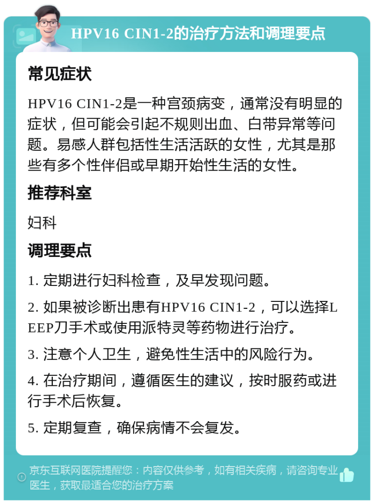 HPV16 CIN1-2的治疗方法和调理要点 常见症状 HPV16 CIN1-2是一种宫颈病变，通常没有明显的症状，但可能会引起不规则出血、白带异常等问题。易感人群包括性生活活跃的女性，尤其是那些有多个性伴侣或早期开始性生活的女性。 推荐科室 妇科 调理要点 1. 定期进行妇科检查，及早发现问题。 2. 如果被诊断出患有HPV16 CIN1-2，可以选择LEEP刀手术或使用派特灵等药物进行治疗。 3. 注意个人卫生，避免性生活中的风险行为。 4. 在治疗期间，遵循医生的建议，按时服药或进行手术后恢复。 5. 定期复查，确保病情不会复发。