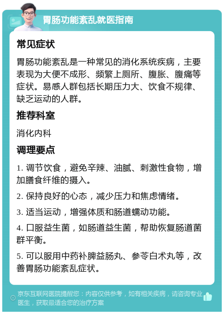 胃肠功能紊乱就医指南 常见症状 胃肠功能紊乱是一种常见的消化系统疾病，主要表现为大便不成形、频繁上厕所、腹胀、腹痛等症状。易感人群包括长期压力大、饮食不规律、缺乏运动的人群。 推荐科室 消化内科 调理要点 1. 调节饮食，避免辛辣、油腻、刺激性食物，增加膳食纤维的摄入。 2. 保持良好的心态，减少压力和焦虑情绪。 3. 适当运动，增强体质和肠道蠕动功能。 4. 口服益生菌，如肠道益生菌，帮助恢复肠道菌群平衡。 5. 可以服用中药补脾益肠丸、参苓白术丸等，改善胃肠功能紊乱症状。