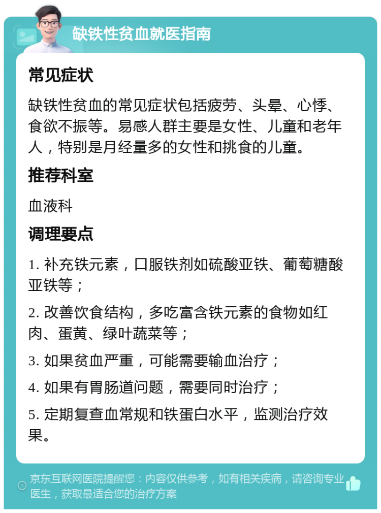 缺铁性贫血就医指南 常见症状 缺铁性贫血的常见症状包括疲劳、头晕、心悸、食欲不振等。易感人群主要是女性、儿童和老年人，特别是月经量多的女性和挑食的儿童。 推荐科室 血液科 调理要点 1. 补充铁元素，口服铁剂如硫酸亚铁、葡萄糖酸亚铁等； 2. 改善饮食结构，多吃富含铁元素的食物如红肉、蛋黄、绿叶蔬菜等； 3. 如果贫血严重，可能需要输血治疗； 4. 如果有胃肠道问题，需要同时治疗； 5. 定期复查血常规和铁蛋白水平，监测治疗效果。