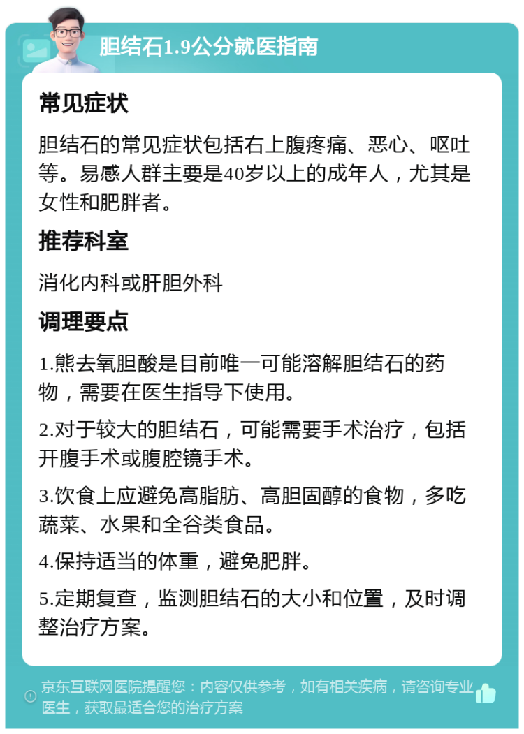 胆结石1.9公分就医指南 常见症状 胆结石的常见症状包括右上腹疼痛、恶心、呕吐等。易感人群主要是40岁以上的成年人，尤其是女性和肥胖者。 推荐科室 消化内科或肝胆外科 调理要点 1.熊去氧胆酸是目前唯一可能溶解胆结石的药物，需要在医生指导下使用。 2.对于较大的胆结石，可能需要手术治疗，包括开腹手术或腹腔镜手术。 3.饮食上应避免高脂肪、高胆固醇的食物，多吃蔬菜、水果和全谷类食品。 4.保持适当的体重，避免肥胖。 5.定期复查，监测胆结石的大小和位置，及时调整治疗方案。