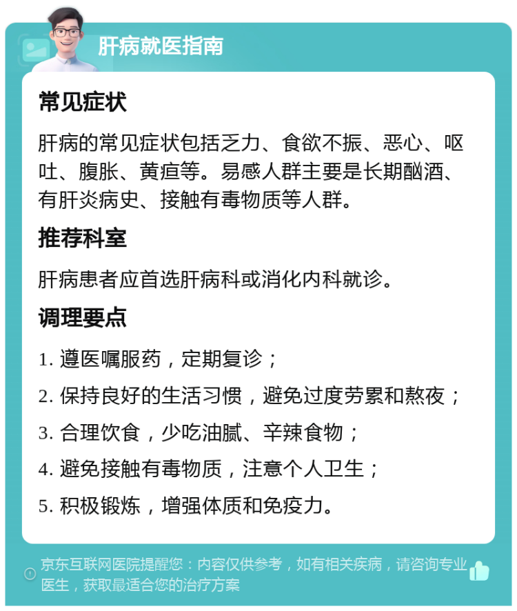 肝病就医指南 常见症状 肝病的常见症状包括乏力、食欲不振、恶心、呕吐、腹胀、黄疸等。易感人群主要是长期酗酒、有肝炎病史、接触有毒物质等人群。 推荐科室 肝病患者应首选肝病科或消化内科就诊。 调理要点 1. 遵医嘱服药，定期复诊； 2. 保持良好的生活习惯，避免过度劳累和熬夜； 3. 合理饮食，少吃油腻、辛辣食物； 4. 避免接触有毒物质，注意个人卫生； 5. 积极锻炼，增强体质和免疫力。