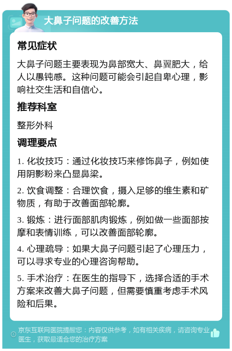 大鼻子问题的改善方法 常见症状 大鼻子问题主要表现为鼻部宽大、鼻翼肥大，给人以愚钝感。这种问题可能会引起自卑心理，影响社交生活和自信心。 推荐科室 整形外科 调理要点 1. 化妆技巧：通过化妆技巧来修饰鼻子，例如使用阴影粉来凸显鼻梁。 2. 饮食调整：合理饮食，摄入足够的维生素和矿物质，有助于改善面部轮廓。 3. 锻炼：进行面部肌肉锻炼，例如做一些面部按摩和表情训练，可以改善面部轮廓。 4. 心理疏导：如果大鼻子问题引起了心理压力，可以寻求专业的心理咨询帮助。 5. 手术治疗：在医生的指导下，选择合适的手术方案来改善大鼻子问题，但需要慎重考虑手术风险和后果。