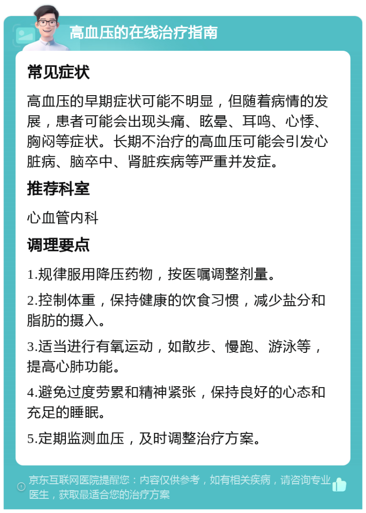 高血压的在线治疗指南 常见症状 高血压的早期症状可能不明显，但随着病情的发展，患者可能会出现头痛、眩晕、耳鸣、心悸、胸闷等症状。长期不治疗的高血压可能会引发心脏病、脑卒中、肾脏疾病等严重并发症。 推荐科室 心血管内科 调理要点 1.规律服用降压药物，按医嘱调整剂量。 2.控制体重，保持健康的饮食习惯，减少盐分和脂肪的摄入。 3.适当进行有氧运动，如散步、慢跑、游泳等，提高心肺功能。 4.避免过度劳累和精神紧张，保持良好的心态和充足的睡眠。 5.定期监测血压，及时调整治疗方案。