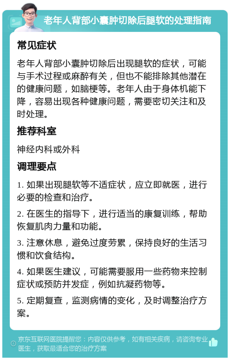 老年人背部小囊肿切除后腿软的处理指南 常见症状 老年人背部小囊肿切除后出现腿软的症状，可能与手术过程或麻醉有关，但也不能排除其他潜在的健康问题，如脑梗等。老年人由于身体机能下降，容易出现各种健康问题，需要密切关注和及时处理。 推荐科室 神经内科或外科 调理要点 1. 如果出现腿软等不适症状，应立即就医，进行必要的检查和治疗。 2. 在医生的指导下，进行适当的康复训练，帮助恢复肌肉力量和功能。 3. 注意休息，避免过度劳累，保持良好的生活习惯和饮食结构。 4. 如果医生建议，可能需要服用一些药物来控制症状或预防并发症，例如抗凝药物等。 5. 定期复查，监测病情的变化，及时调整治疗方案。