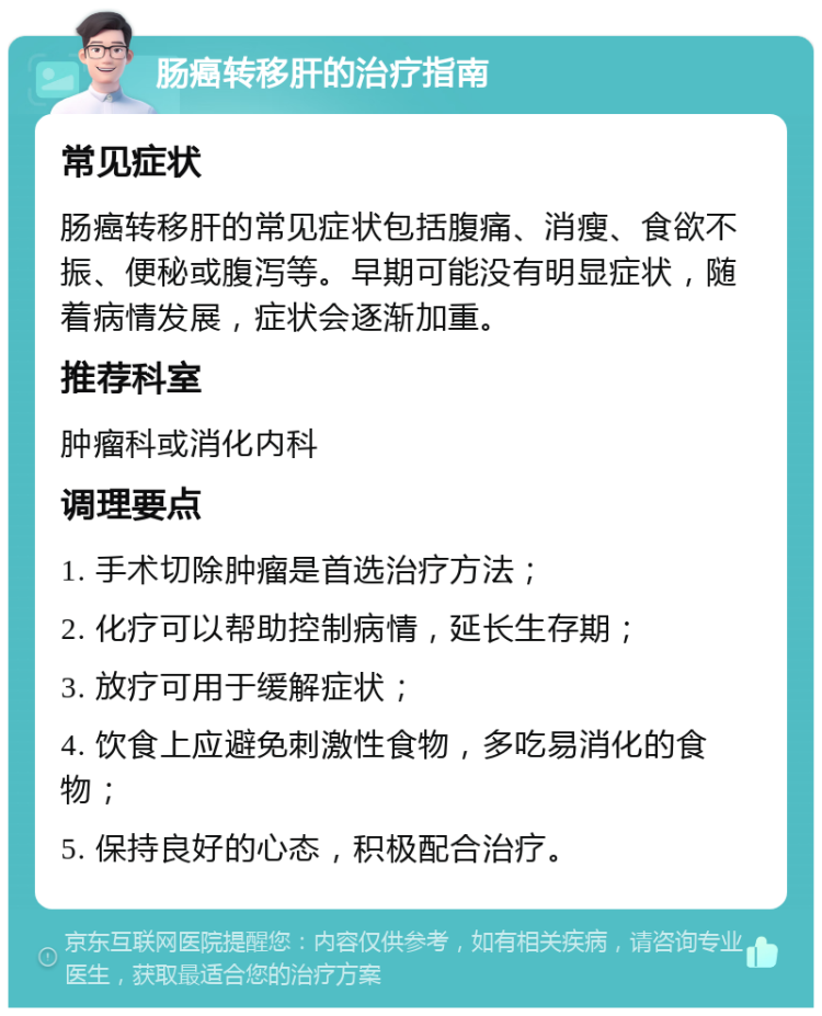 肠癌转移肝的治疗指南 常见症状 肠癌转移肝的常见症状包括腹痛、消瘦、食欲不振、便秘或腹泻等。早期可能没有明显症状，随着病情发展，症状会逐渐加重。 推荐科室 肿瘤科或消化内科 调理要点 1. 手术切除肿瘤是首选治疗方法； 2. 化疗可以帮助控制病情，延长生存期； 3. 放疗可用于缓解症状； 4. 饮食上应避免刺激性食物，多吃易消化的食物； 5. 保持良好的心态，积极配合治疗。