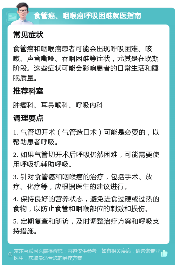 食管癌、咽喉癌呼吸困难就医指南 常见症状 食管癌和咽喉癌患者可能会出现呼吸困难、咳嗽、声音嘶哑、吞咽困难等症状，尤其是在晚期阶段。这些症状可能会影响患者的日常生活和睡眠质量。 推荐科室 肿瘤科、耳鼻喉科、呼吸内科 调理要点 1. 气管切开术（气管造口术）可能是必要的，以帮助患者呼吸。 2. 如果气管切开术后呼吸仍然困难，可能需要使用呼吸机辅助呼吸。 3. 针对食管癌和咽喉癌的治疗，包括手术、放疗、化疗等，应根据医生的建议进行。 4. 保持良好的营养状态，避免进食过硬或过热的食物，以防止食管和咽喉部位的刺激和损伤。 5. 定期复查和随访，及时调整治疗方案和呼吸支持措施。