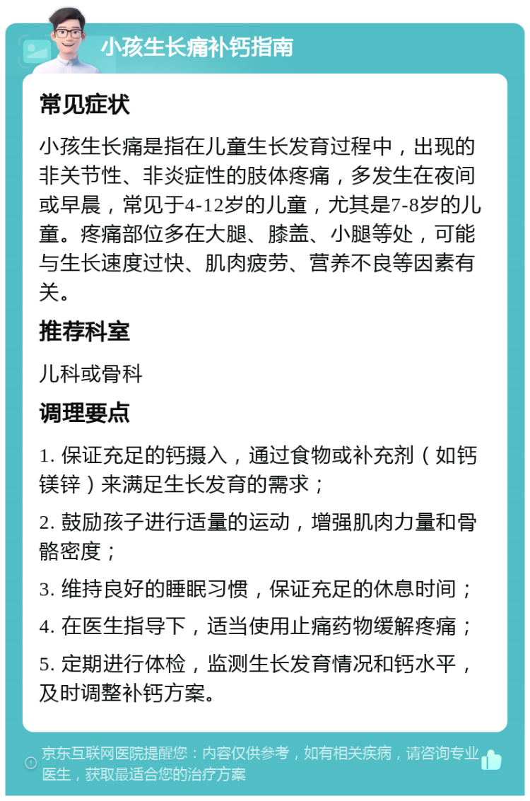 小孩生长痛补钙指南 常见症状 小孩生长痛是指在儿童生长发育过程中，出现的非关节性、非炎症性的肢体疼痛，多发生在夜间或早晨，常见于4-12岁的儿童，尤其是7-8岁的儿童。疼痛部位多在大腿、膝盖、小腿等处，可能与生长速度过快、肌肉疲劳、营养不良等因素有关。 推荐科室 儿科或骨科 调理要点 1. 保证充足的钙摄入，通过食物或补充剂（如钙镁锌）来满足生长发育的需求； 2. 鼓励孩子进行适量的运动，增强肌肉力量和骨骼密度； 3. 维持良好的睡眠习惯，保证充足的休息时间； 4. 在医生指导下，适当使用止痛药物缓解疼痛； 5. 定期进行体检，监测生长发育情况和钙水平，及时调整补钙方案。