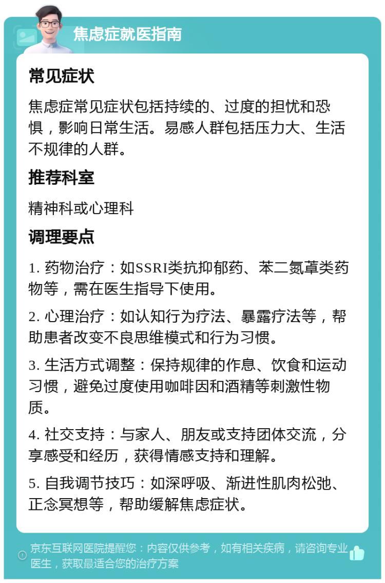 焦虑症就医指南 常见症状 焦虑症常见症状包括持续的、过度的担忧和恐惧，影响日常生活。易感人群包括压力大、生活不规律的人群。 推荐科室 精神科或心理科 调理要点 1. 药物治疗：如SSRI类抗抑郁药、苯二氮䓬类药物等，需在医生指导下使用。 2. 心理治疗：如认知行为疗法、暴露疗法等，帮助患者改变不良思维模式和行为习惯。 3. 生活方式调整：保持规律的作息、饮食和运动习惯，避免过度使用咖啡因和酒精等刺激性物质。 4. 社交支持：与家人、朋友或支持团体交流，分享感受和经历，获得情感支持和理解。 5. 自我调节技巧：如深呼吸、渐进性肌肉松弛、正念冥想等，帮助缓解焦虑症状。