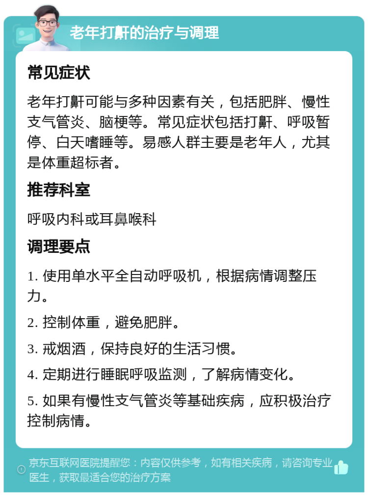 老年打鼾的治疗与调理 常见症状 老年打鼾可能与多种因素有关，包括肥胖、慢性支气管炎、脑梗等。常见症状包括打鼾、呼吸暂停、白天嗜睡等。易感人群主要是老年人，尤其是体重超标者。 推荐科室 呼吸内科或耳鼻喉科 调理要点 1. 使用单水平全自动呼吸机，根据病情调整压力。 2. 控制体重，避免肥胖。 3. 戒烟酒，保持良好的生活习惯。 4. 定期进行睡眠呼吸监测，了解病情变化。 5. 如果有慢性支气管炎等基础疾病，应积极治疗控制病情。