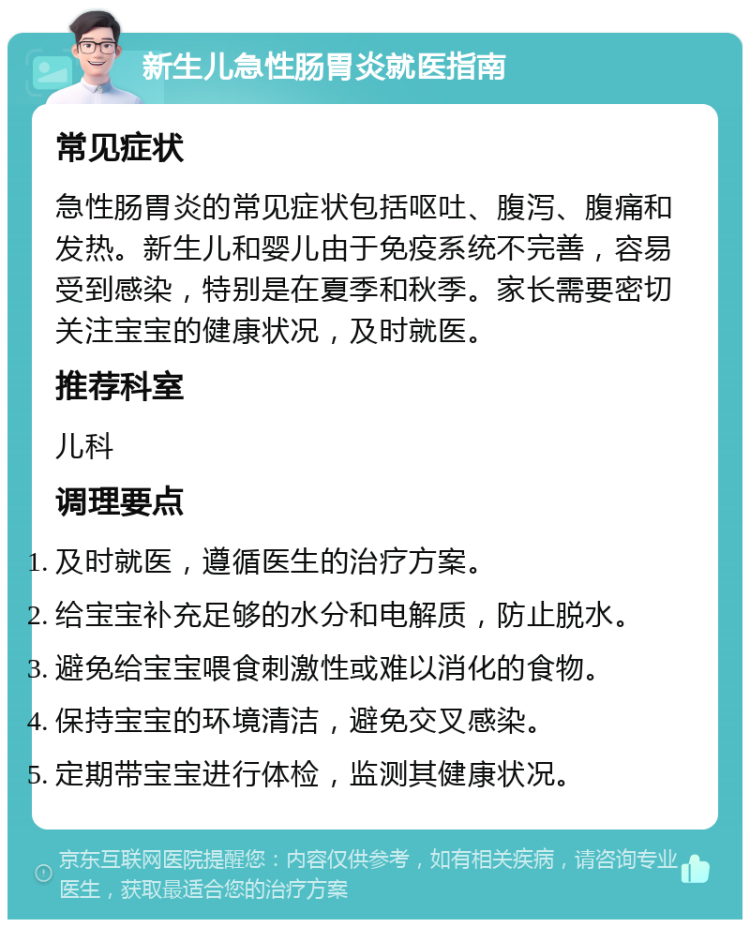 新生儿急性肠胃炎就医指南 常见症状 急性肠胃炎的常见症状包括呕吐、腹泻、腹痛和发热。新生儿和婴儿由于免疫系统不完善，容易受到感染，特别是在夏季和秋季。家长需要密切关注宝宝的健康状况，及时就医。 推荐科室 儿科 调理要点 及时就医，遵循医生的治疗方案。 给宝宝补充足够的水分和电解质，防止脱水。 避免给宝宝喂食刺激性或难以消化的食物。 保持宝宝的环境清洁，避免交叉感染。 定期带宝宝进行体检，监测其健康状况。