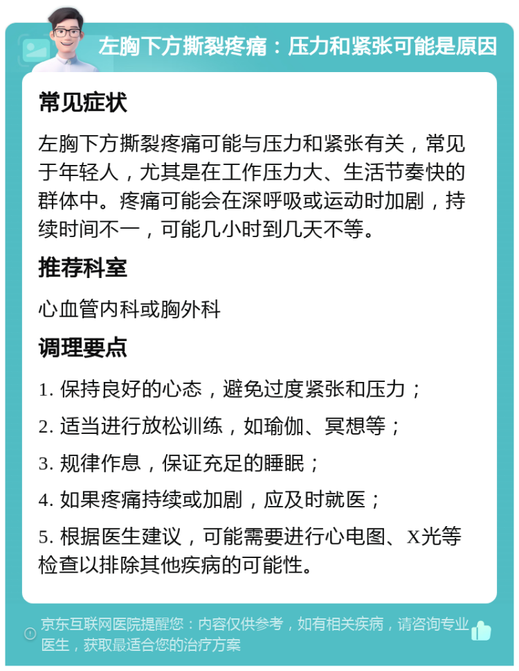 左胸下方撕裂疼痛：压力和紧张可能是原因 常见症状 左胸下方撕裂疼痛可能与压力和紧张有关，常见于年轻人，尤其是在工作压力大、生活节奏快的群体中。疼痛可能会在深呼吸或运动时加剧，持续时间不一，可能几小时到几天不等。 推荐科室 心血管内科或胸外科 调理要点 1. 保持良好的心态，避免过度紧张和压力； 2. 适当进行放松训练，如瑜伽、冥想等； 3. 规律作息，保证充足的睡眠； 4. 如果疼痛持续或加剧，应及时就医； 5. 根据医生建议，可能需要进行心电图、X光等检查以排除其他疾病的可能性。