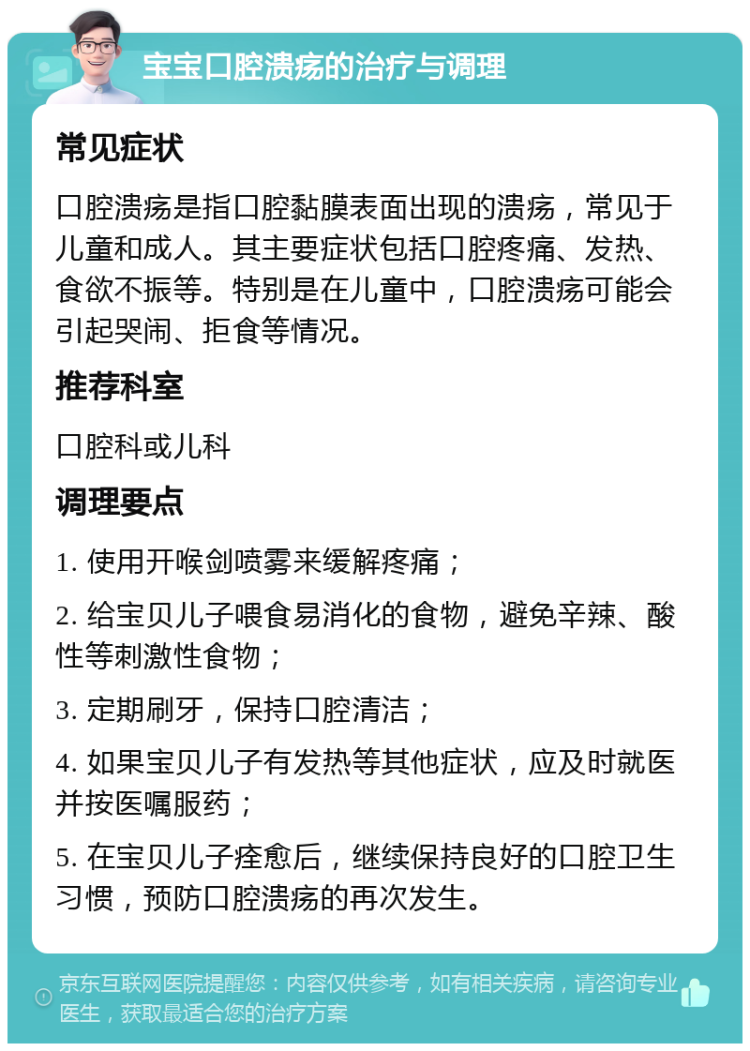 宝宝口腔溃疡的治疗与调理 常见症状 口腔溃疡是指口腔黏膜表面出现的溃疡，常见于儿童和成人。其主要症状包括口腔疼痛、发热、食欲不振等。特别是在儿童中，口腔溃疡可能会引起哭闹、拒食等情况。 推荐科室 口腔科或儿科 调理要点 1. 使用开喉剑喷雾来缓解疼痛； 2. 给宝贝儿子喂食易消化的食物，避免辛辣、酸性等刺激性食物； 3. 定期刷牙，保持口腔清洁； 4. 如果宝贝儿子有发热等其他症状，应及时就医并按医嘱服药； 5. 在宝贝儿子痊愈后，继续保持良好的口腔卫生习惯，预防口腔溃疡的再次发生。