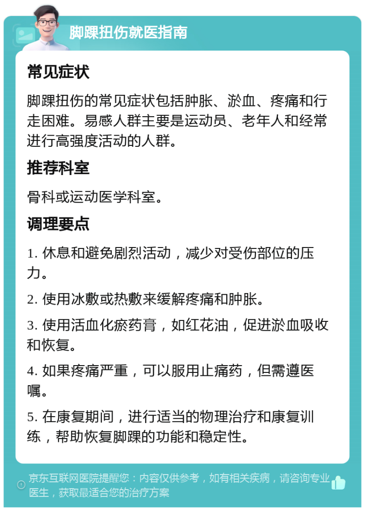 脚踝扭伤就医指南 常见症状 脚踝扭伤的常见症状包括肿胀、淤血、疼痛和行走困难。易感人群主要是运动员、老年人和经常进行高强度活动的人群。 推荐科室 骨科或运动医学科室。 调理要点 1. 休息和避免剧烈活动，减少对受伤部位的压力。 2. 使用冰敷或热敷来缓解疼痛和肿胀。 3. 使用活血化瘀药膏，如红花油，促进淤血吸收和恢复。 4. 如果疼痛严重，可以服用止痛药，但需遵医嘱。 5. 在康复期间，进行适当的物理治疗和康复训练，帮助恢复脚踝的功能和稳定性。