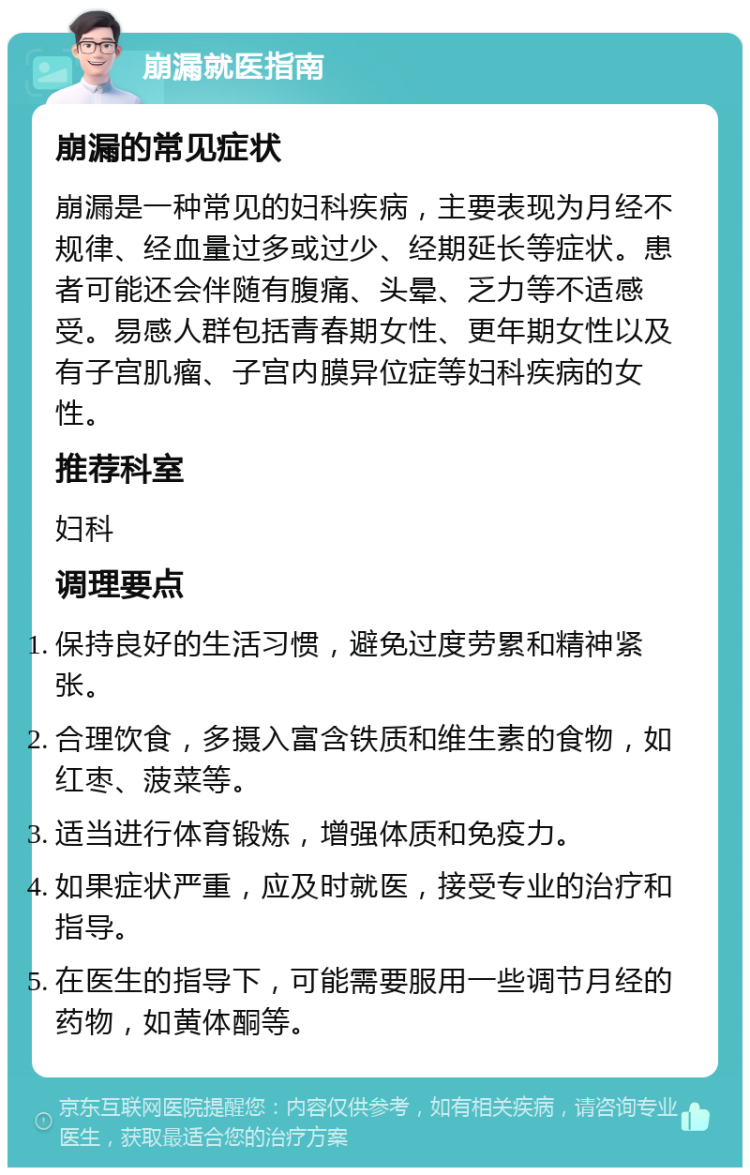 崩漏就医指南 崩漏的常见症状 崩漏是一种常见的妇科疾病，主要表现为月经不规律、经血量过多或过少、经期延长等症状。患者可能还会伴随有腹痛、头晕、乏力等不适感受。易感人群包括青春期女性、更年期女性以及有子宫肌瘤、子宫内膜异位症等妇科疾病的女性。 推荐科室 妇科 调理要点 保持良好的生活习惯，避免过度劳累和精神紧张。 合理饮食，多摄入富含铁质和维生素的食物，如红枣、菠菜等。 适当进行体育锻炼，增强体质和免疫力。 如果症状严重，应及时就医，接受专业的治疗和指导。 在医生的指导下，可能需要服用一些调节月经的药物，如黄体酮等。