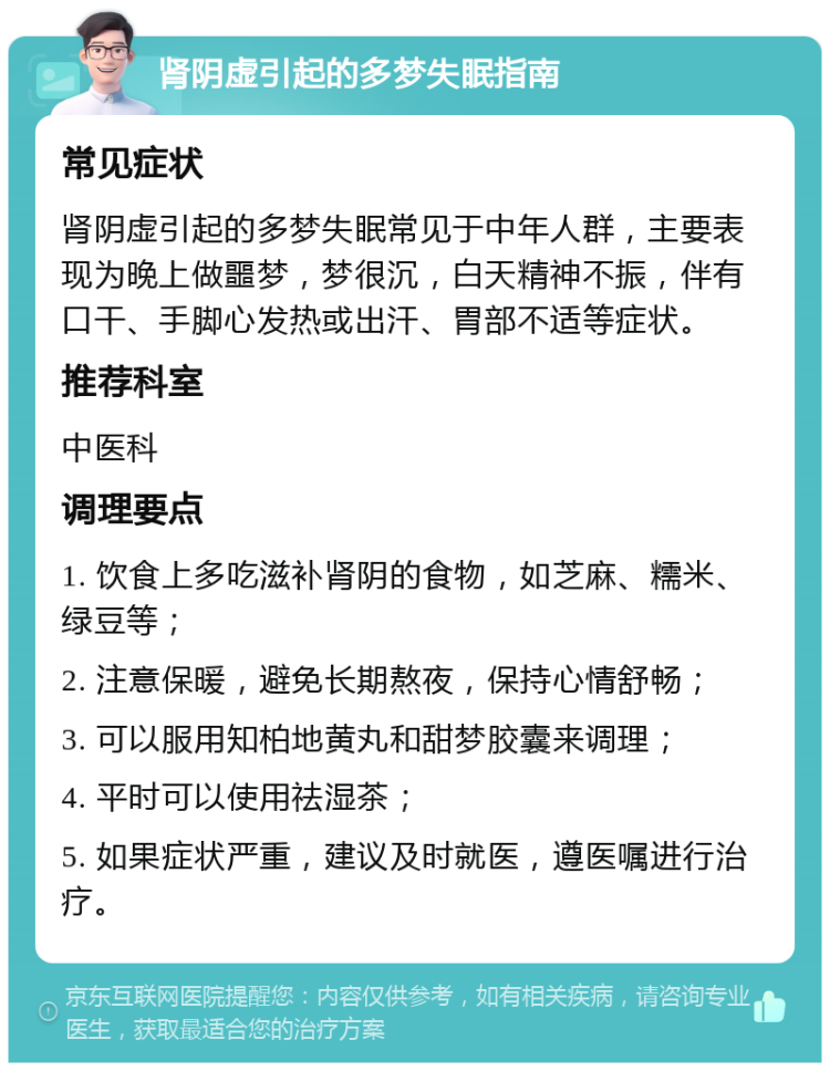 肾阴虚引起的多梦失眠指南 常见症状 肾阴虚引起的多梦失眠常见于中年人群，主要表现为晚上做噩梦，梦很沉，白天精神不振，伴有口干、手脚心发热或出汗、胃部不适等症状。 推荐科室 中医科 调理要点 1. 饮食上多吃滋补肾阴的食物，如芝麻、糯米、绿豆等； 2. 注意保暖，避免长期熬夜，保持心情舒畅； 3. 可以服用知柏地黄丸和甜梦胶囊来调理； 4. 平时可以使用祛湿茶； 5. 如果症状严重，建议及时就医，遵医嘱进行治疗。