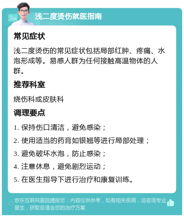 浅二度烫伤就医指南 常见症状 浅二度烫伤的常见症状包括局部红肿、疼痛、水泡形成等。易感人群为任何接触高温物体的人群。 推荐科室 烧伤科或皮肤科 调理要点 1. 保持伤口清洁，避免感染； 2. 使用适当的药膏如银翘等进行局部处理； 3. 避免破坏水泡，防止感染； 4. 注意休息，避免剧烈运动； 5. 在医生指导下进行治疗和康复训练。