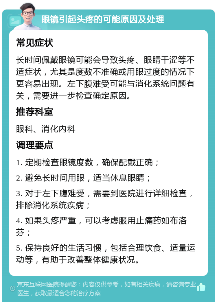 眼镜引起头疼的可能原因及处理 常见症状 长时间佩戴眼镜可能会导致头疼、眼睛干涩等不适症状，尤其是度数不准确或用眼过度的情况下更容易出现。左下腹难受可能与消化系统问题有关，需要进一步检查确定原因。 推荐科室 眼科、消化内科 调理要点 1. 定期检查眼镜度数，确保配戴正确； 2. 避免长时间用眼，适当休息眼睛； 3. 对于左下腹难受，需要到医院进行详细检查，排除消化系统疾病； 4. 如果头疼严重，可以考虑服用止痛药如布洛芬； 5. 保持良好的生活习惯，包括合理饮食、适量运动等，有助于改善整体健康状况。