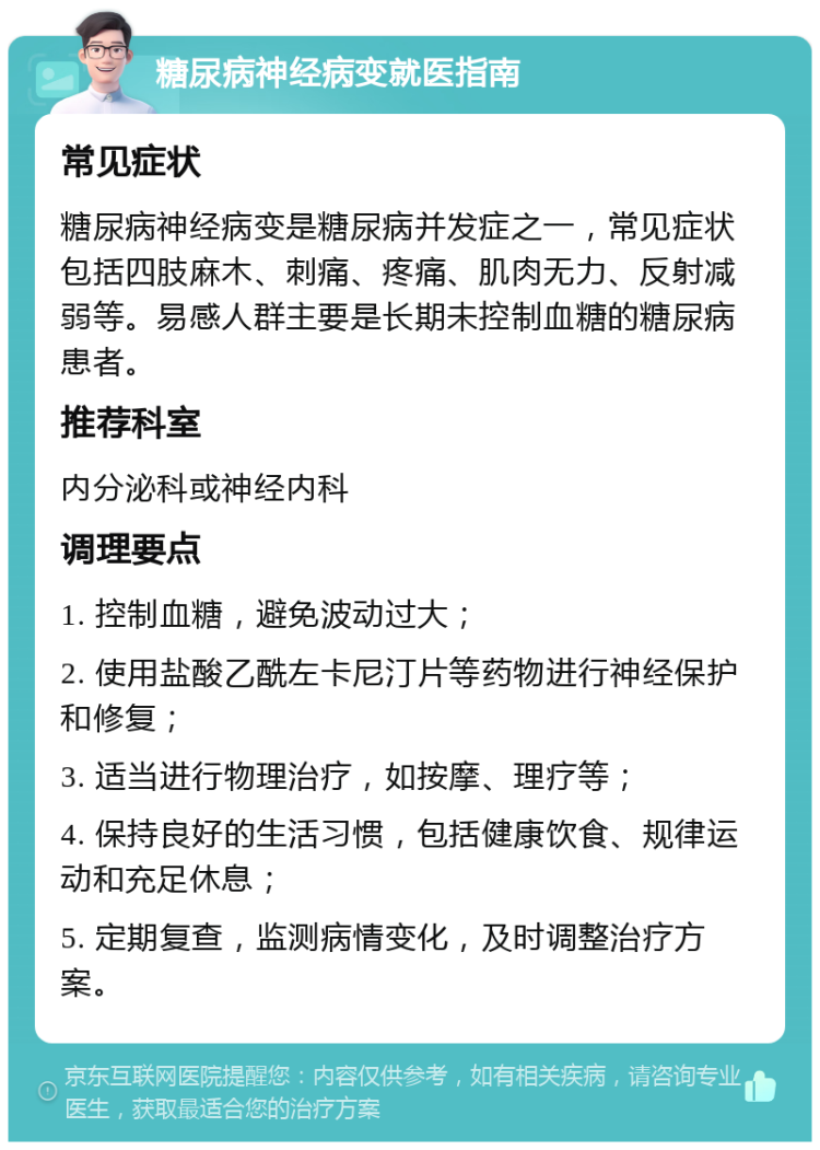 糖尿病神经病变就医指南 常见症状 糖尿病神经病变是糖尿病并发症之一，常见症状包括四肢麻木、刺痛、疼痛、肌肉无力、反射减弱等。易感人群主要是长期未控制血糖的糖尿病患者。 推荐科室 内分泌科或神经内科 调理要点 1. 控制血糖，避免波动过大； 2. 使用盐酸乙酰左卡尼汀片等药物进行神经保护和修复； 3. 适当进行物理治疗，如按摩、理疗等； 4. 保持良好的生活习惯，包括健康饮食、规律运动和充足休息； 5. 定期复查，监测病情变化，及时调整治疗方案。