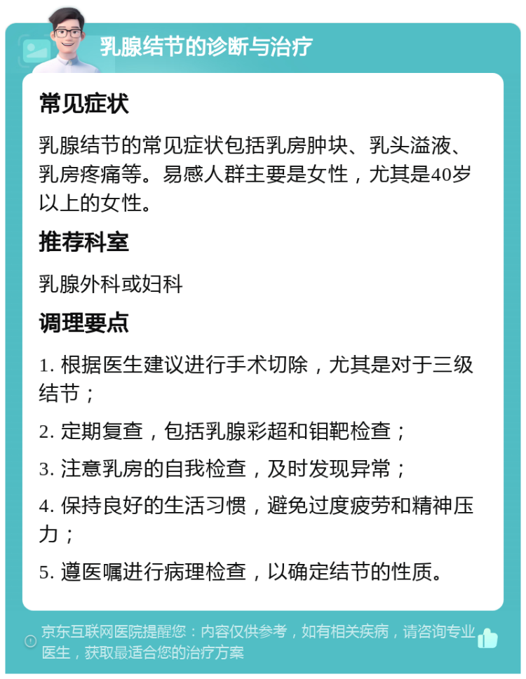 乳腺结节的诊断与治疗 常见症状 乳腺结节的常见症状包括乳房肿块、乳头溢液、乳房疼痛等。易感人群主要是女性，尤其是40岁以上的女性。 推荐科室 乳腺外科或妇科 调理要点 1. 根据医生建议进行手术切除，尤其是对于三级结节； 2. 定期复查，包括乳腺彩超和钼靶检查； 3. 注意乳房的自我检查，及时发现异常； 4. 保持良好的生活习惯，避免过度疲劳和精神压力； 5. 遵医嘱进行病理检查，以确定结节的性质。