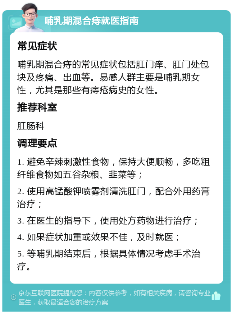 哺乳期混合痔就医指南 常见症状 哺乳期混合痔的常见症状包括肛门痒、肛门处包块及疼痛、出血等。易感人群主要是哺乳期女性，尤其是那些有痔疮病史的女性。 推荐科室 肛肠科 调理要点 1. 避免辛辣刺激性食物，保持大便顺畅，多吃粗纤维食物如五谷杂粮、韭菜等； 2. 使用高锰酸钾喷雾剂清洗肛门，配合外用药膏治疗； 3. 在医生的指导下，使用处方药物进行治疗； 4. 如果症状加重或效果不佳，及时就医； 5. 等哺乳期结束后，根据具体情况考虑手术治疗。