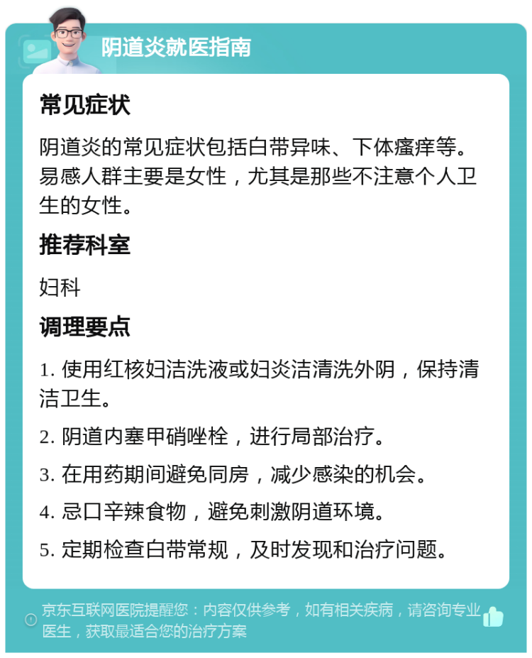 阴道炎就医指南 常见症状 阴道炎的常见症状包括白带异味、下体瘙痒等。易感人群主要是女性，尤其是那些不注意个人卫生的女性。 推荐科室 妇科 调理要点 1. 使用红核妇洁洗液或妇炎洁清洗外阴，保持清洁卫生。 2. 阴道内塞甲硝唑栓，进行局部治疗。 3. 在用药期间避免同房，减少感染的机会。 4. 忌口辛辣食物，避免刺激阴道环境。 5. 定期检查白带常规，及时发现和治疗问题。