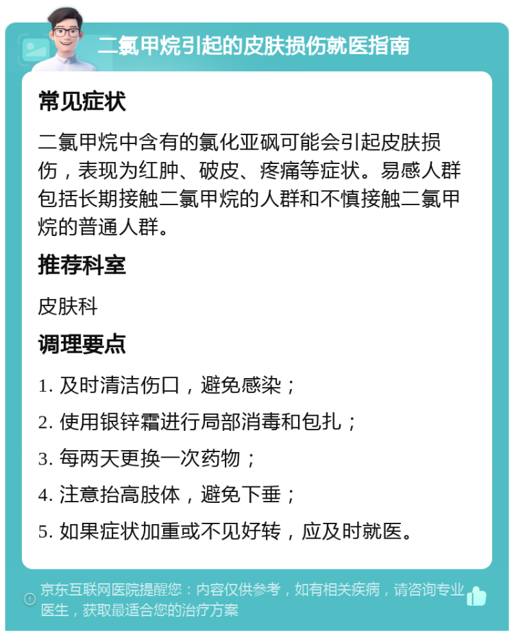 二氯甲烷引起的皮肤损伤就医指南 常见症状 二氯甲烷中含有的氯化亚砜可能会引起皮肤损伤，表现为红肿、破皮、疼痛等症状。易感人群包括长期接触二氯甲烷的人群和不慎接触二氯甲烷的普通人群。 推荐科室 皮肤科 调理要点 1. 及时清洁伤口，避免感染； 2. 使用银锌霜进行局部消毒和包扎； 3. 每两天更换一次药物； 4. 注意抬高肢体，避免下垂； 5. 如果症状加重或不见好转，应及时就医。