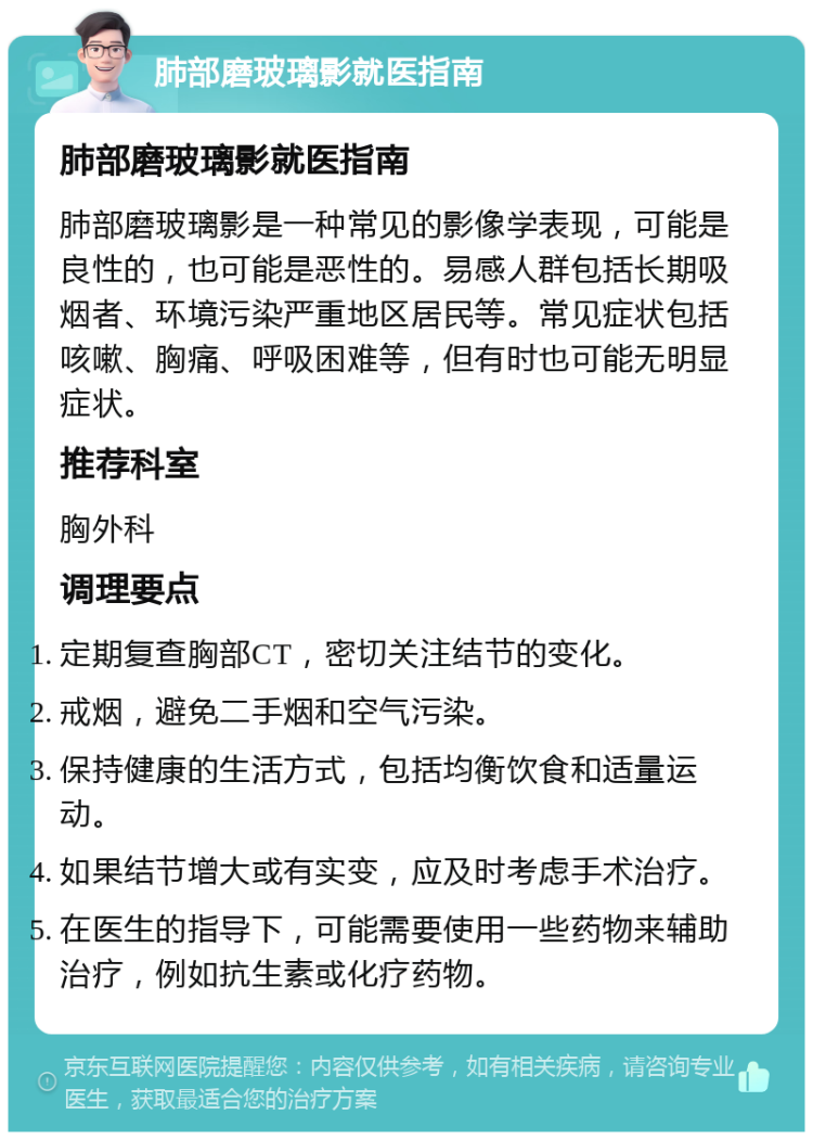 肺部磨玻璃影就医指南 肺部磨玻璃影就医指南 肺部磨玻璃影是一种常见的影像学表现，可能是良性的，也可能是恶性的。易感人群包括长期吸烟者、环境污染严重地区居民等。常见症状包括咳嗽、胸痛、呼吸困难等，但有时也可能无明显症状。 推荐科室 胸外科 调理要点 定期复查胸部CT，密切关注结节的变化。 戒烟，避免二手烟和空气污染。 保持健康的生活方式，包括均衡饮食和适量运动。 如果结节增大或有实变，应及时考虑手术治疗。 在医生的指导下，可能需要使用一些药物来辅助治疗，例如抗生素或化疗药物。