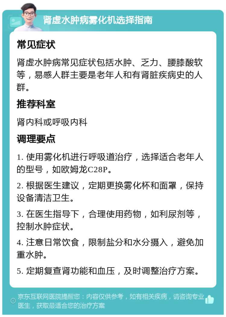 肾虚水肿病雾化机选择指南 常见症状 肾虚水肿病常见症状包括水肿、乏力、腰膝酸软等，易感人群主要是老年人和有肾脏疾病史的人群。 推荐科室 肾内科或呼吸内科 调理要点 1. 使用雾化机进行呼吸道治疗，选择适合老年人的型号，如欧姆龙C28P。 2. 根据医生建议，定期更换雾化杯和面罩，保持设备清洁卫生。 3. 在医生指导下，合理使用药物，如利尿剂等，控制水肿症状。 4. 注意日常饮食，限制盐分和水分摄入，避免加重水肿。 5. 定期复查肾功能和血压，及时调整治疗方案。