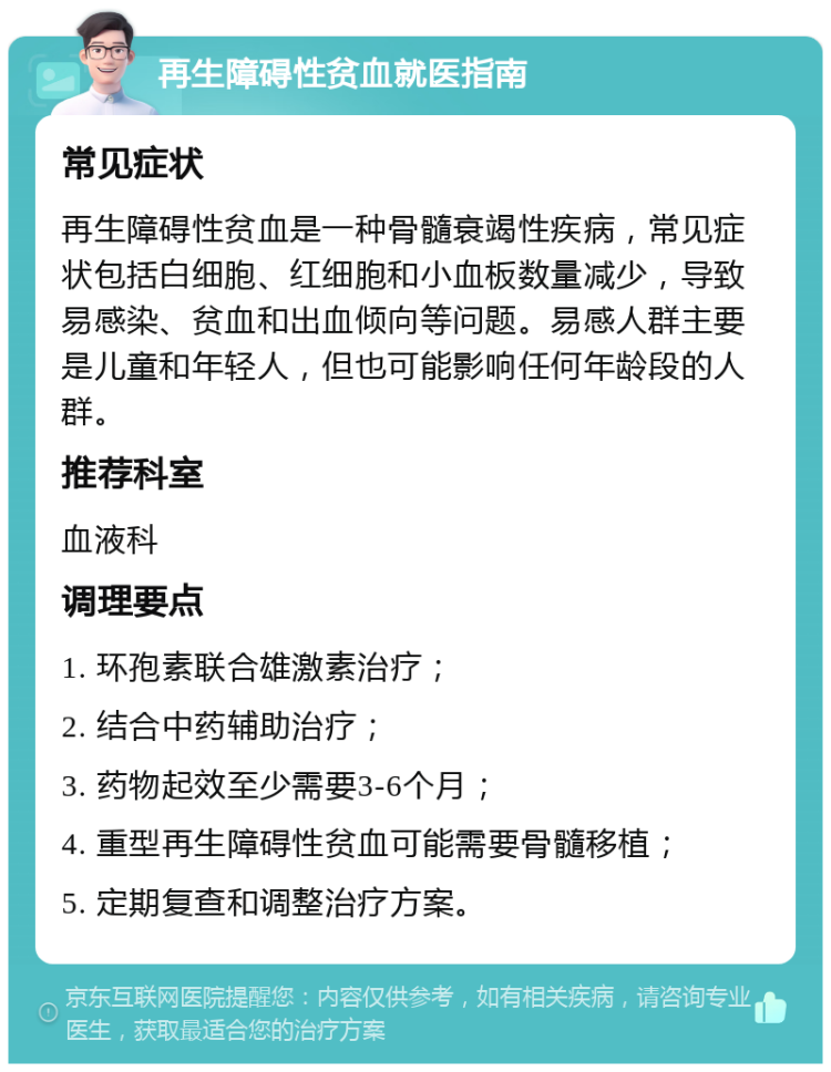 再生障碍性贫血就医指南 常见症状 再生障碍性贫血是一种骨髓衰竭性疾病，常见症状包括白细胞、红细胞和小血板数量减少，导致易感染、贫血和出血倾向等问题。易感人群主要是儿童和年轻人，但也可能影响任何年龄段的人群。 推荐科室 血液科 调理要点 1. 环孢素联合雄激素治疗； 2. 结合中药辅助治疗； 3. 药物起效至少需要3-6个月； 4. 重型再生障碍性贫血可能需要骨髓移植； 5. 定期复查和调整治疗方案。