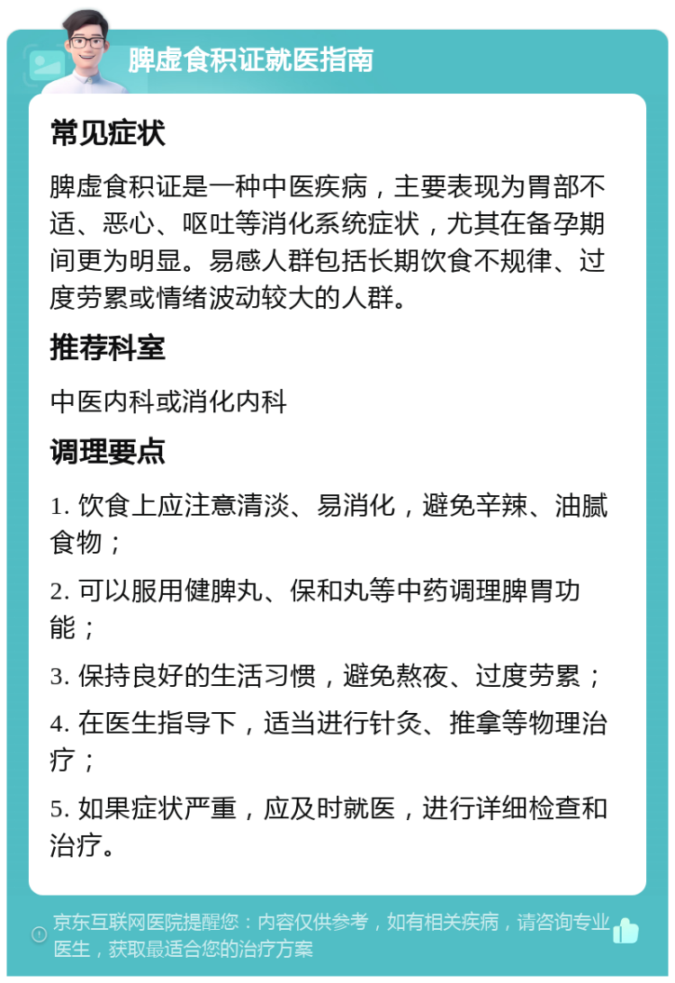 脾虚食积证就医指南 常见症状 脾虚食积证是一种中医疾病，主要表现为胃部不适、恶心、呕吐等消化系统症状，尤其在备孕期间更为明显。易感人群包括长期饮食不规律、过度劳累或情绪波动较大的人群。 推荐科室 中医内科或消化内科 调理要点 1. 饮食上应注意清淡、易消化，避免辛辣、油腻食物； 2. 可以服用健脾丸、保和丸等中药调理脾胃功能； 3. 保持良好的生活习惯，避免熬夜、过度劳累； 4. 在医生指导下，适当进行针灸、推拿等物理治疗； 5. 如果症状严重，应及时就医，进行详细检查和治疗。