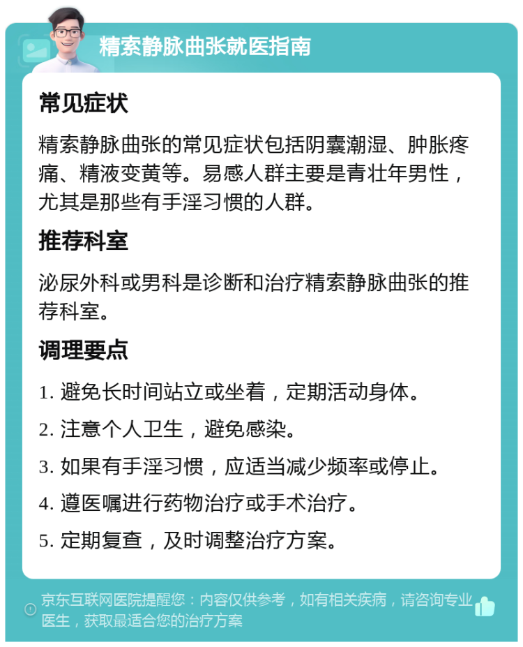 精索静脉曲张就医指南 常见症状 精索静脉曲张的常见症状包括阴囊潮湿、肿胀疼痛、精液变黄等。易感人群主要是青壮年男性，尤其是那些有手淫习惯的人群。 推荐科室 泌尿外科或男科是诊断和治疗精索静脉曲张的推荐科室。 调理要点 1. 避免长时间站立或坐着，定期活动身体。 2. 注意个人卫生，避免感染。 3. 如果有手淫习惯，应适当减少频率或停止。 4. 遵医嘱进行药物治疗或手术治疗。 5. 定期复查，及时调整治疗方案。