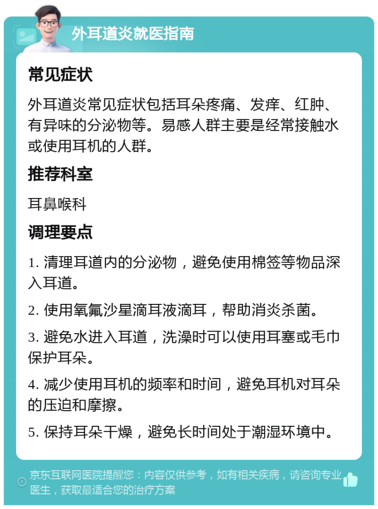 外耳道炎就医指南 常见症状 外耳道炎常见症状包括耳朵疼痛、发痒、红肿、有异味的分泌物等。易感人群主要是经常接触水或使用耳机的人群。 推荐科室 耳鼻喉科 调理要点 1. 清理耳道内的分泌物，避免使用棉签等物品深入耳道。 2. 使用氧氟沙星滴耳液滴耳，帮助消炎杀菌。 3. 避免水进入耳道，洗澡时可以使用耳塞或毛巾保护耳朵。 4. 减少使用耳机的频率和时间，避免耳机对耳朵的压迫和摩擦。 5. 保持耳朵干燥，避免长时间处于潮湿环境中。