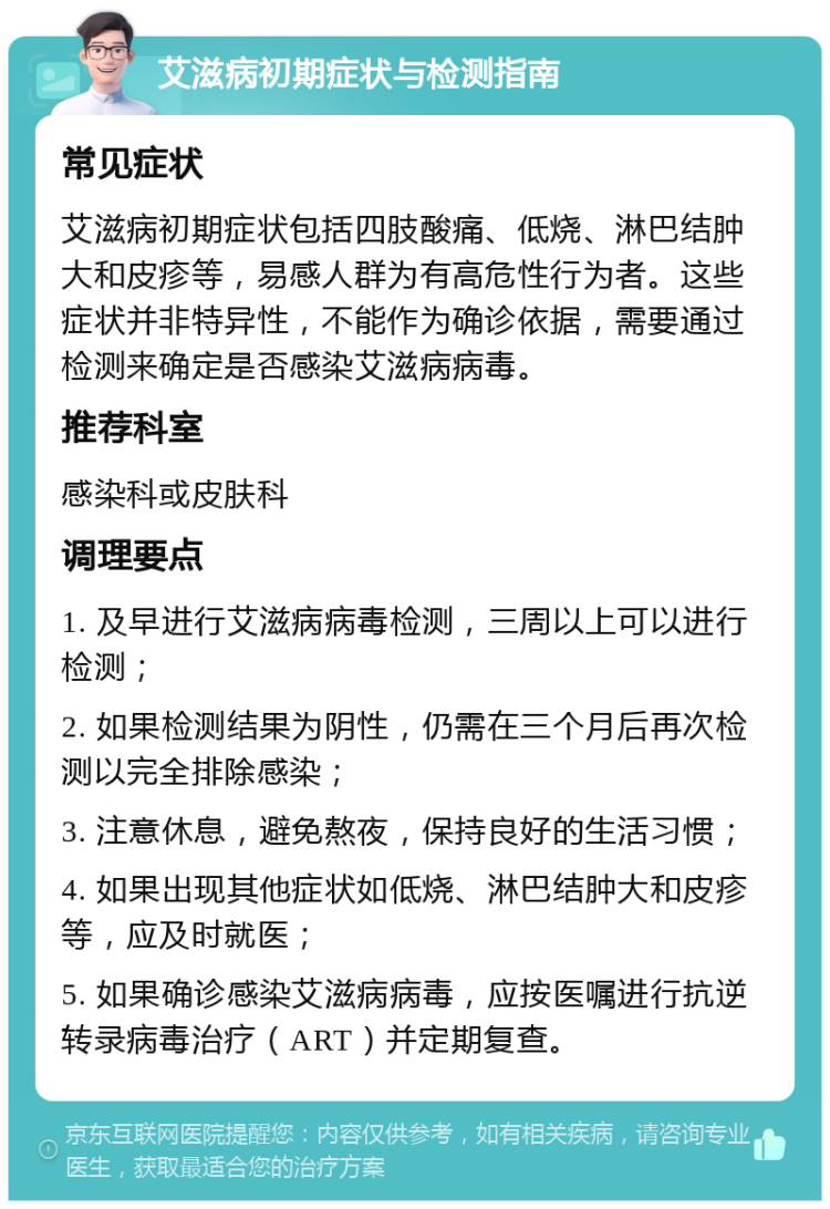 艾滋病初期症状与检测指南 常见症状 艾滋病初期症状包括四肢酸痛、低烧、淋巴结肿大和皮疹等，易感人群为有高危性行为者。这些症状并非特异性，不能作为确诊依据，需要通过检测来确定是否感染艾滋病病毒。 推荐科室 感染科或皮肤科 调理要点 1. 及早进行艾滋病病毒检测，三周以上可以进行检测； 2. 如果检测结果为阴性，仍需在三个月后再次检测以完全排除感染； 3. 注意休息，避免熬夜，保持良好的生活习惯； 4. 如果出现其他症状如低烧、淋巴结肿大和皮疹等，应及时就医； 5. 如果确诊感染艾滋病病毒，应按医嘱进行抗逆转录病毒治疗（ART）并定期复查。