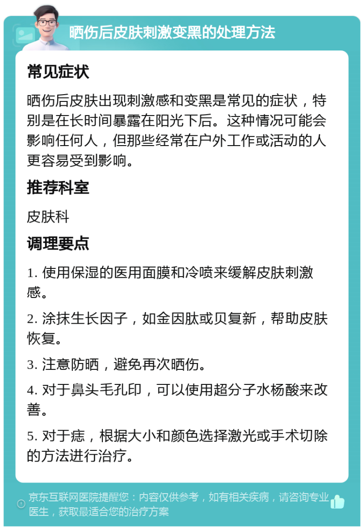 晒伤后皮肤刺激变黑的处理方法 常见症状 晒伤后皮肤出现刺激感和变黑是常见的症状，特别是在长时间暴露在阳光下后。这种情况可能会影响任何人，但那些经常在户外工作或活动的人更容易受到影响。 推荐科室 皮肤科 调理要点 1. 使用保湿的医用面膜和冷喷来缓解皮肤刺激感。 2. 涂抹生长因子，如金因肽或贝复新，帮助皮肤恢复。 3. 注意防晒，避免再次晒伤。 4. 对于鼻头毛孔印，可以使用超分子水杨酸来改善。 5. 对于痣，根据大小和颜色选择激光或手术切除的方法进行治疗。