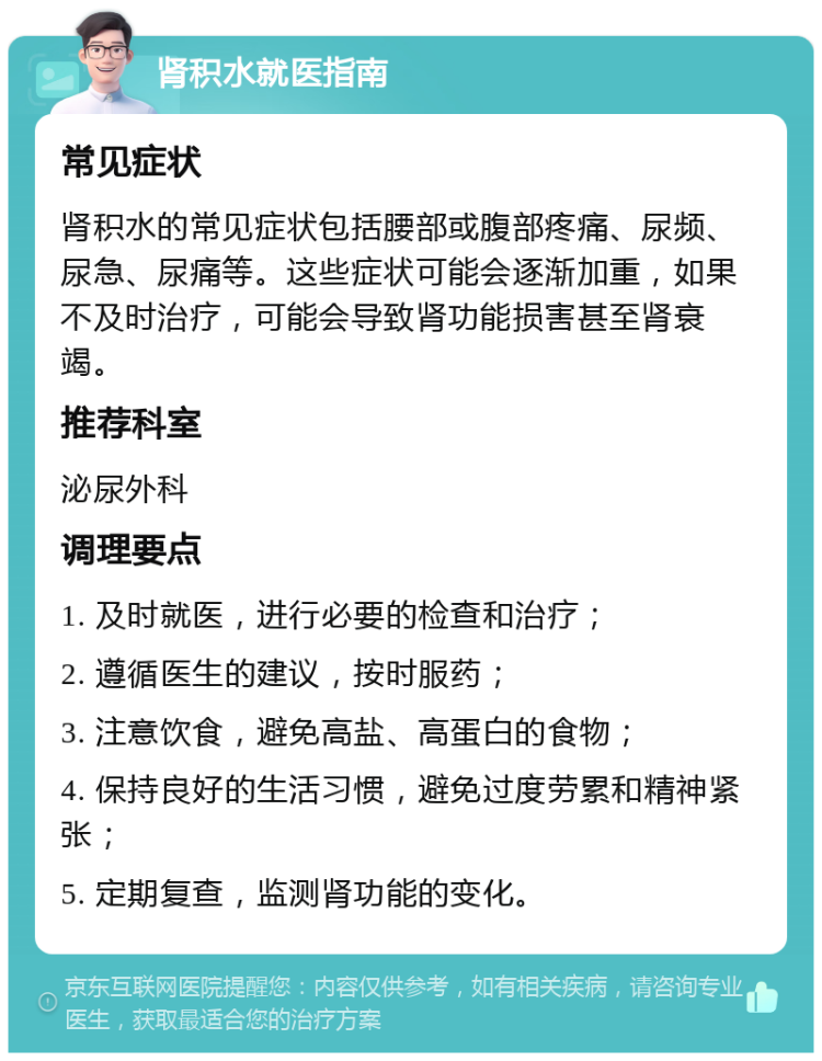 肾积水就医指南 常见症状 肾积水的常见症状包括腰部或腹部疼痛、尿频、尿急、尿痛等。这些症状可能会逐渐加重，如果不及时治疗，可能会导致肾功能损害甚至肾衰竭。 推荐科室 泌尿外科 调理要点 1. 及时就医，进行必要的检查和治疗； 2. 遵循医生的建议，按时服药； 3. 注意饮食，避免高盐、高蛋白的食物； 4. 保持良好的生活习惯，避免过度劳累和精神紧张； 5. 定期复查，监测肾功能的变化。