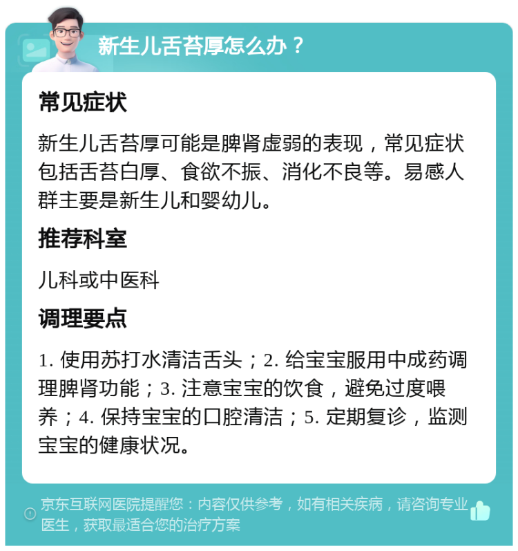 新生儿舌苔厚怎么办？ 常见症状 新生儿舌苔厚可能是脾肾虚弱的表现，常见症状包括舌苔白厚、食欲不振、消化不良等。易感人群主要是新生儿和婴幼儿。 推荐科室 儿科或中医科 调理要点 1. 使用苏打水清洁舌头；2. 给宝宝服用中成药调理脾肾功能；3. 注意宝宝的饮食，避免过度喂养；4. 保持宝宝的口腔清洁；5. 定期复诊，监测宝宝的健康状况。