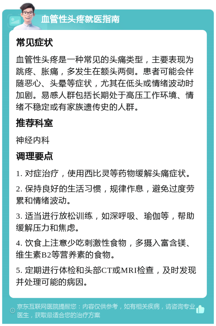 血管性头疼就医指南 常见症状 血管性头疼是一种常见的头痛类型，主要表现为跳疼、胀痛，多发生在额头两侧。患者可能会伴随恶心、头晕等症状，尤其在低头或情绪波动时加剧。易感人群包括长期处于高压工作环境、情绪不稳定或有家族遗传史的人群。 推荐科室 神经内科 调理要点 1. 对症治疗，使用西比灵等药物缓解头痛症状。 2. 保持良好的生活习惯，规律作息，避免过度劳累和情绪波动。 3. 适当进行放松训练，如深呼吸、瑜伽等，帮助缓解压力和焦虑。 4. 饮食上注意少吃刺激性食物，多摄入富含镁、维生素B2等营养素的食物。 5. 定期进行体检和头部CT或MRI检查，及时发现并处理可能的病因。