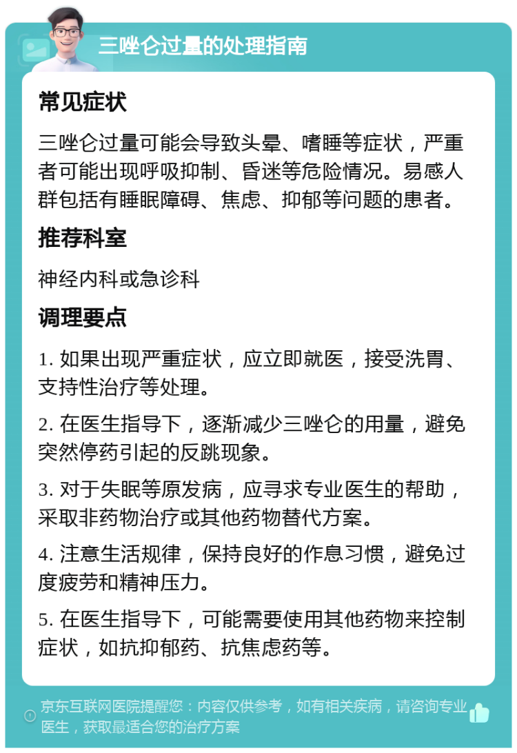 三唑仑过量的处理指南 常见症状 三唑仑过量可能会导致头晕、嗜睡等症状，严重者可能出现呼吸抑制、昏迷等危险情况。易感人群包括有睡眠障碍、焦虑、抑郁等问题的患者。 推荐科室 神经内科或急诊科 调理要点 1. 如果出现严重症状，应立即就医，接受洗胃、支持性治疗等处理。 2. 在医生指导下，逐渐减少三唑仑的用量，避免突然停药引起的反跳现象。 3. 对于失眠等原发病，应寻求专业医生的帮助，采取非药物治疗或其他药物替代方案。 4. 注意生活规律，保持良好的作息习惯，避免过度疲劳和精神压力。 5. 在医生指导下，可能需要使用其他药物来控制症状，如抗抑郁药、抗焦虑药等。