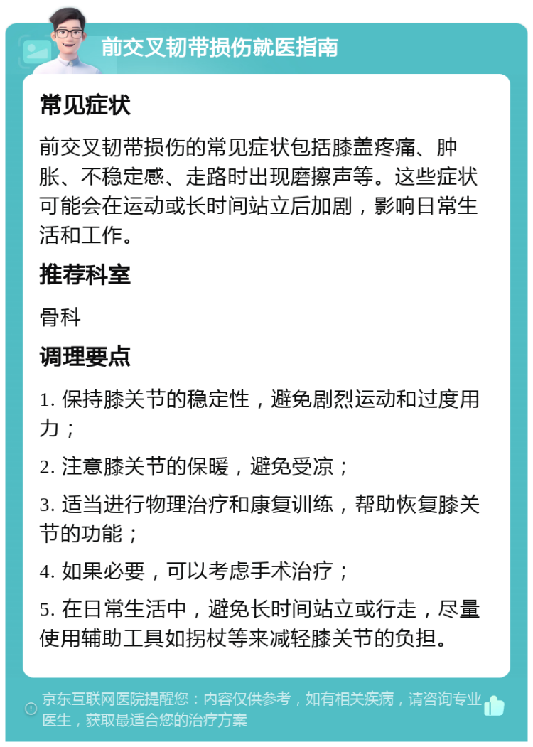 前交叉韧带损伤就医指南 常见症状 前交叉韧带损伤的常见症状包括膝盖疼痛、肿胀、不稳定感、走路时出现磨擦声等。这些症状可能会在运动或长时间站立后加剧，影响日常生活和工作。 推荐科室 骨科 调理要点 1. 保持膝关节的稳定性，避免剧烈运动和过度用力； 2. 注意膝关节的保暖，避免受凉； 3. 适当进行物理治疗和康复训练，帮助恢复膝关节的功能； 4. 如果必要，可以考虑手术治疗； 5. 在日常生活中，避免长时间站立或行走，尽量使用辅助工具如拐杖等来减轻膝关节的负担。