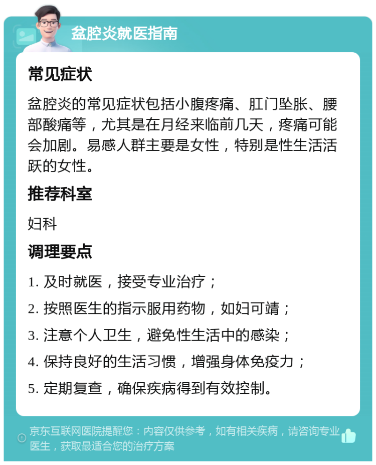 盆腔炎就医指南 常见症状 盆腔炎的常见症状包括小腹疼痛、肛门坠胀、腰部酸痛等，尤其是在月经来临前几天，疼痛可能会加剧。易感人群主要是女性，特别是性生活活跃的女性。 推荐科室 妇科 调理要点 1. 及时就医，接受专业治疗； 2. 按照医生的指示服用药物，如妇可靖； 3. 注意个人卫生，避免性生活中的感染； 4. 保持良好的生活习惯，增强身体免疫力； 5. 定期复查，确保疾病得到有效控制。