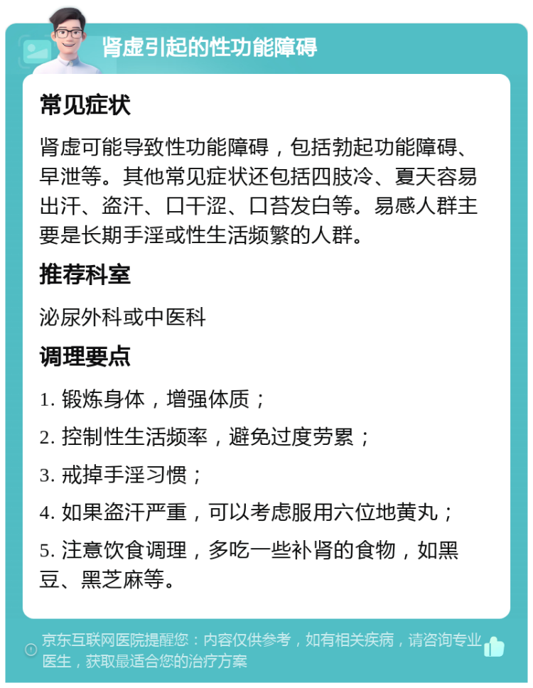 肾虚引起的性功能障碍 常见症状 肾虚可能导致性功能障碍，包括勃起功能障碍、早泄等。其他常见症状还包括四肢冷、夏天容易出汗、盗汗、口干涩、口苔发白等。易感人群主要是长期手淫或性生活频繁的人群。 推荐科室 泌尿外科或中医科 调理要点 1. 锻炼身体，增强体质； 2. 控制性生活频率，避免过度劳累； 3. 戒掉手淫习惯； 4. 如果盗汗严重，可以考虑服用六位地黄丸； 5. 注意饮食调理，多吃一些补肾的食物，如黑豆、黑芝麻等。