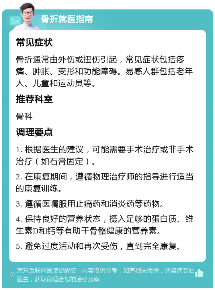 骨折就医指南 常见症状 骨折通常由外伤或扭伤引起，常见症状包括疼痛、肿胀、变形和功能障碍。易感人群包括老年人、儿童和运动员等。 推荐科室 骨科 调理要点 1. 根据医生的建议，可能需要手术治疗或非手术治疗（如石膏固定）。 2. 在康复期间，遵循物理治疗师的指导进行适当的康复训练。 3. 遵循医嘱服用止痛药和消炎药等药物。 4. 保持良好的营养状态，摄入足够的蛋白质、维生素D和钙等有助于骨骼健康的营养素。 5. 避免过度活动和再次受伤，直到完全康复。