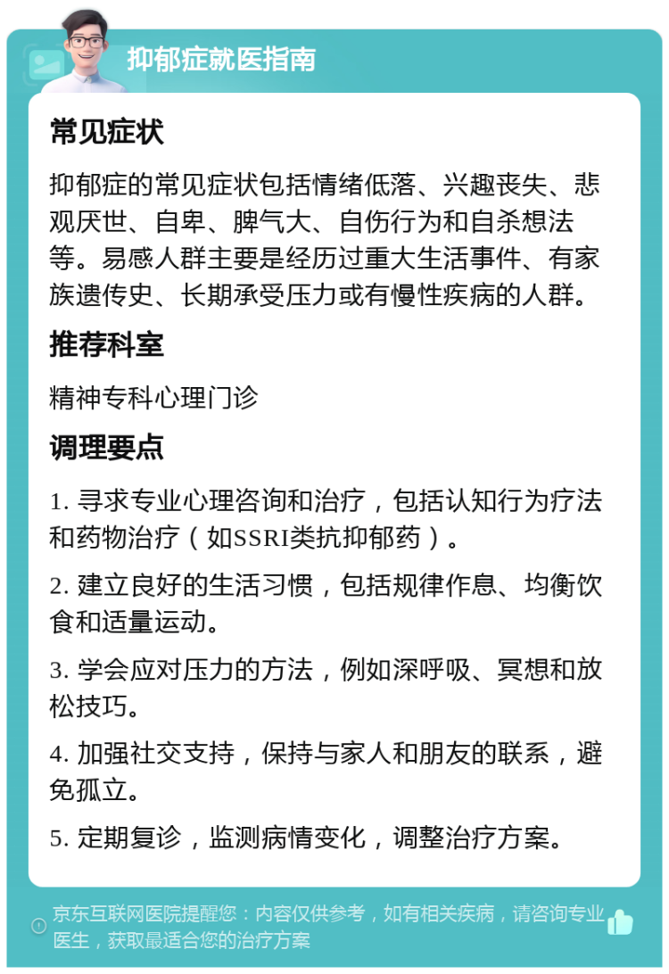 抑郁症就医指南 常见症状 抑郁症的常见症状包括情绪低落、兴趣丧失、悲观厌世、自卑、脾气大、自伤行为和自杀想法等。易感人群主要是经历过重大生活事件、有家族遗传史、长期承受压力或有慢性疾病的人群。 推荐科室 精神专科心理门诊 调理要点 1. 寻求专业心理咨询和治疗，包括认知行为疗法和药物治疗（如SSRI类抗抑郁药）。 2. 建立良好的生活习惯，包括规律作息、均衡饮食和适量运动。 3. 学会应对压力的方法，例如深呼吸、冥想和放松技巧。 4. 加强社交支持，保持与家人和朋友的联系，避免孤立。 5. 定期复诊，监测病情变化，调整治疗方案。