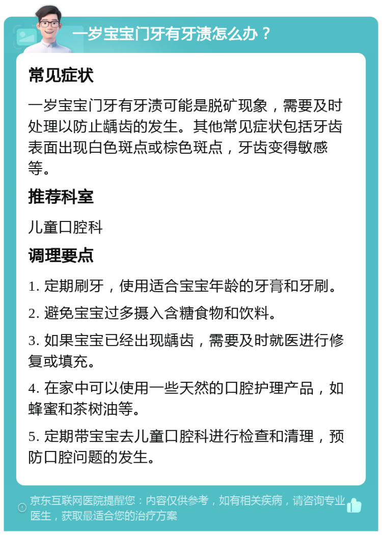 一岁宝宝门牙有牙渍怎么办？ 常见症状 一岁宝宝门牙有牙渍可能是脱矿现象，需要及时处理以防止龋齿的发生。其他常见症状包括牙齿表面出现白色斑点或棕色斑点，牙齿变得敏感等。 推荐科室 儿童口腔科 调理要点 1. 定期刷牙，使用适合宝宝年龄的牙膏和牙刷。 2. 避免宝宝过多摄入含糖食物和饮料。 3. 如果宝宝已经出现龋齿，需要及时就医进行修复或填充。 4. 在家中可以使用一些天然的口腔护理产品，如蜂蜜和茶树油等。 5. 定期带宝宝去儿童口腔科进行检查和清理，预防口腔问题的发生。