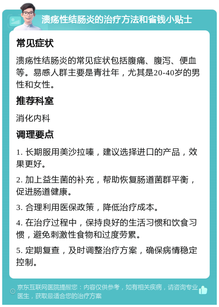 溃疡性结肠炎的治疗方法和省钱小贴士 常见症状 溃疡性结肠炎的常见症状包括腹痛、腹泻、便血等。易感人群主要是青壮年，尤其是20-40岁的男性和女性。 推荐科室 消化内科 调理要点 1. 长期服用美沙拉嗪，建议选择进口的产品，效果更好。 2. 加上益生菌的补充，帮助恢复肠道菌群平衡，促进肠道健康。 3. 合理利用医保政策，降低治疗成本。 4. 在治疗过程中，保持良好的生活习惯和饮食习惯，避免刺激性食物和过度劳累。 5. 定期复查，及时调整治疗方案，确保病情稳定控制。