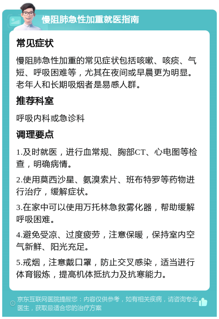 慢阻肺急性加重就医指南 常见症状 慢阻肺急性加重的常见症状包括咳嗽、咳痰、气短、呼吸困难等，尤其在夜间或早晨更为明显。老年人和长期吸烟者是易感人群。 推荐科室 呼吸内科或急诊科 调理要点 1.及时就医，进行血常规、胸部CT、心电图等检查，明确病情。 2.使用莫西沙星、氨溴索片、班布特罗等药物进行治疗，缓解症状。 3.在家中可以使用万托林急救雾化器，帮助缓解呼吸困难。 4.避免受凉、过度疲劳，注意保暖，保持室内空气新鲜、阳光充足。 5.戒烟，注意戴口罩，防止交叉感染，适当进行体育锻炼，提高机体抵抗力及抗寒能力。