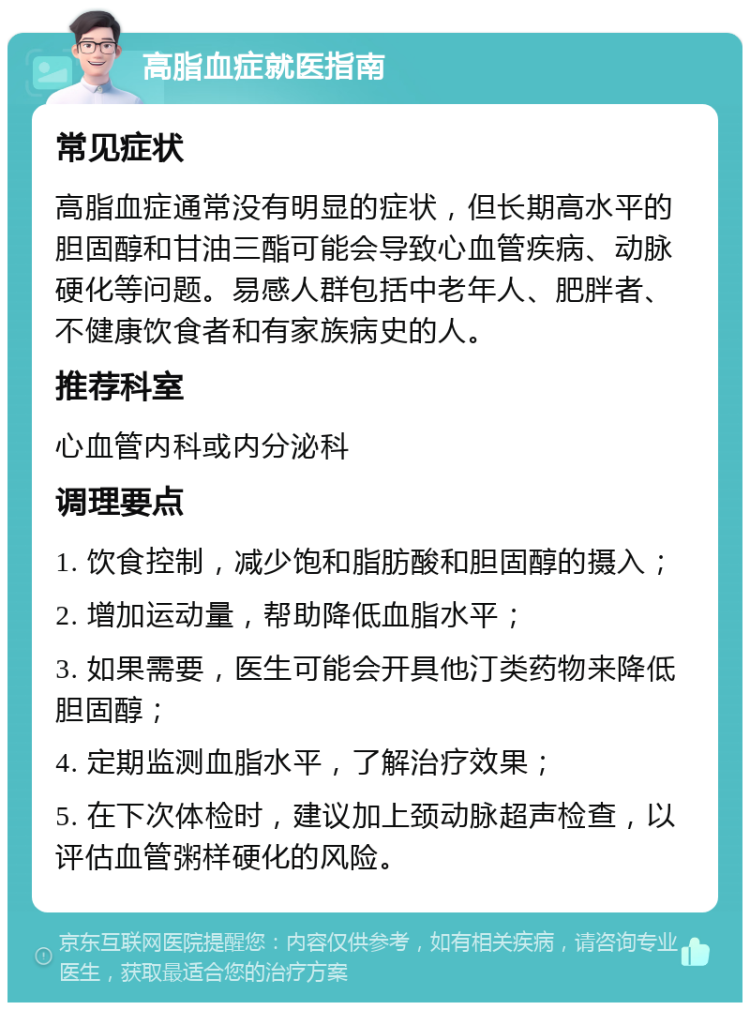 高脂血症就医指南 常见症状 高脂血症通常没有明显的症状，但长期高水平的胆固醇和甘油三酯可能会导致心血管疾病、动脉硬化等问题。易感人群包括中老年人、肥胖者、不健康饮食者和有家族病史的人。 推荐科室 心血管内科或内分泌科 调理要点 1. 饮食控制，减少饱和脂肪酸和胆固醇的摄入； 2. 增加运动量，帮助降低血脂水平； 3. 如果需要，医生可能会开具他汀类药物来降低胆固醇； 4. 定期监测血脂水平，了解治疗效果； 5. 在下次体检时，建议加上颈动脉超声检查，以评估血管粥样硬化的风险。